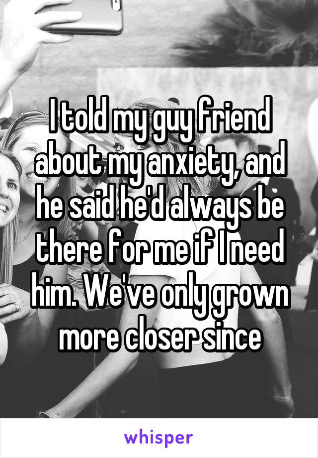 I told my guy friend about my anxiety, and he said he'd always be there for me if I need him. We've only grown more closer since