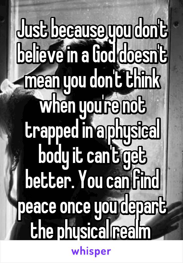 Just because you don't believe in a God doesn't mean you don't think when you're not trapped in a physical body it can't get better. You can find peace once you depart the physical realm 