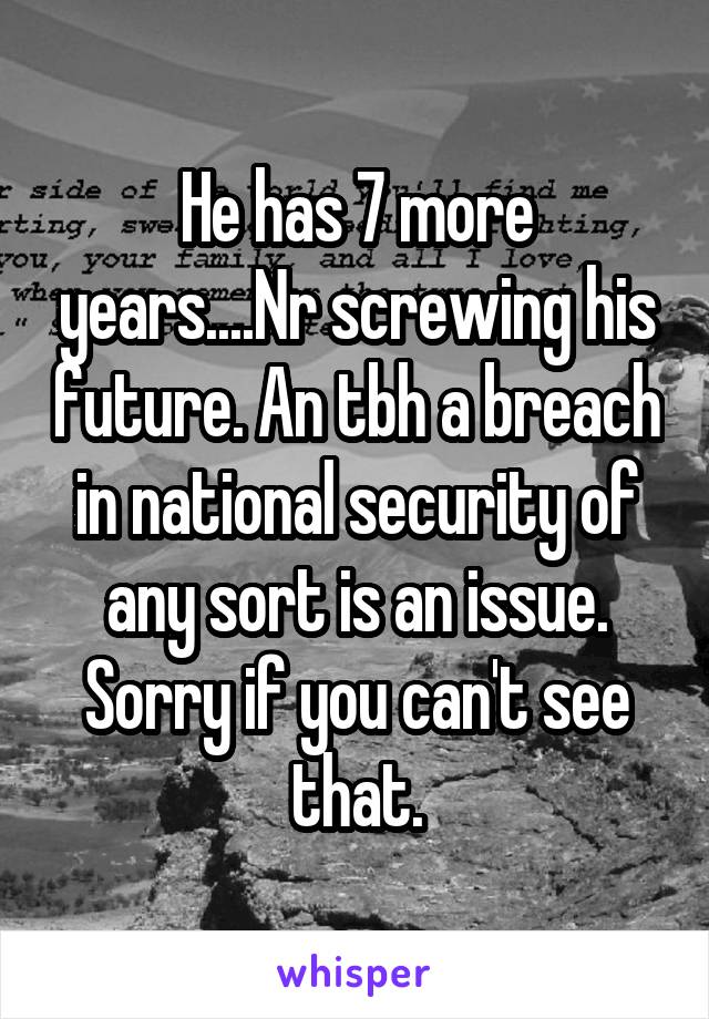 He has 7 more years....Nr screwing his future. An tbh a breach in national security of any sort is an issue. Sorry if you can't see that.