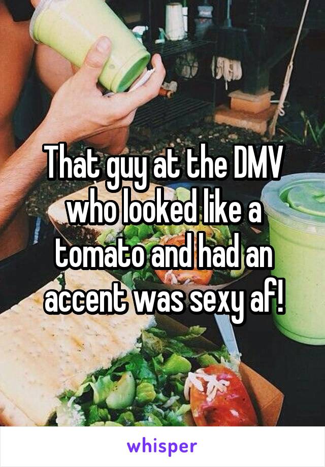 That guy at the DMV who looked like a tomato and had an accent was sexy af!