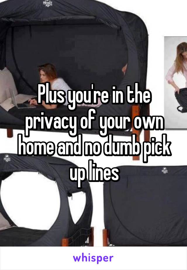 Plus you're in the privacy of your own home and no dumb pick up lines