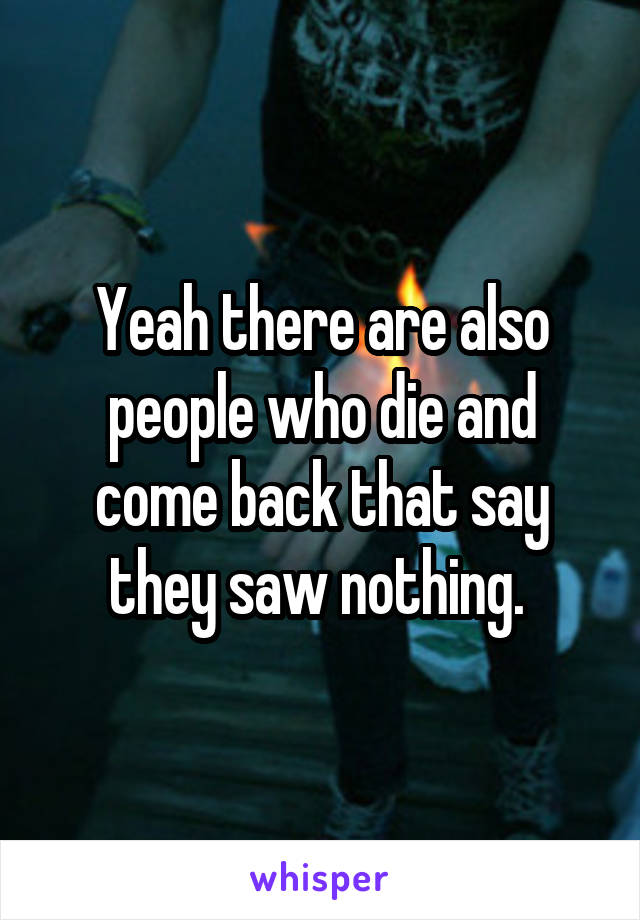 Yeah there are also people who die and come back that say they saw nothing. 