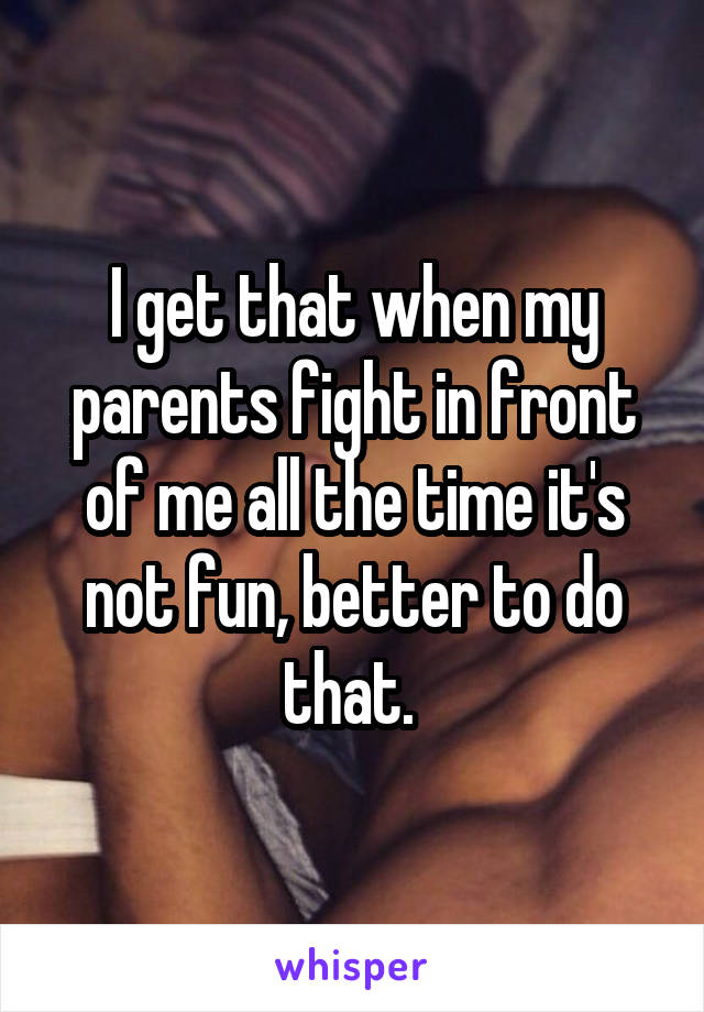 I get that when my parents fight in front of me all the time it's not fun, better to do that. 