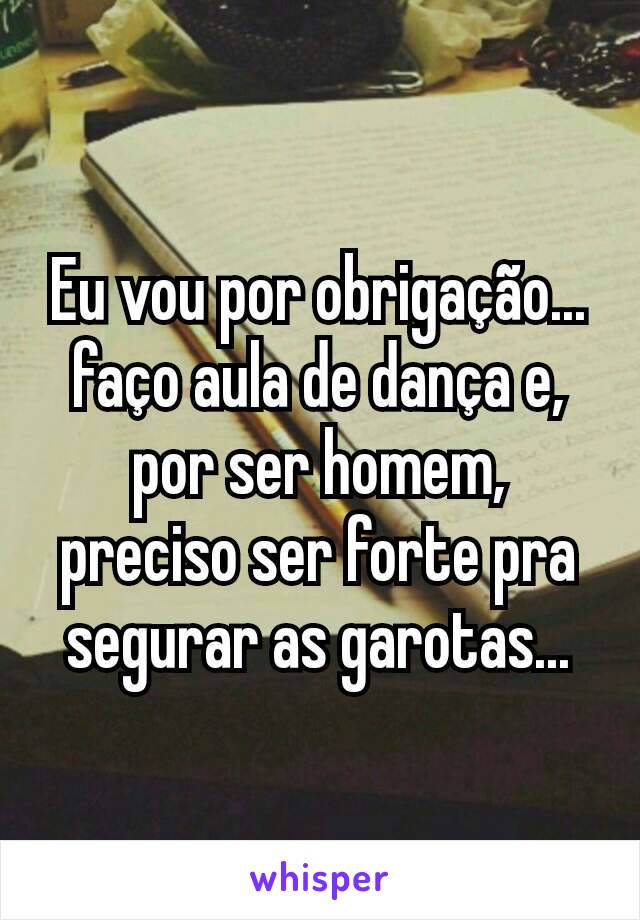 Eu vou por obrigação... faço aula de dança e, por ser homem, preciso ser forte pra segurar as garotas...