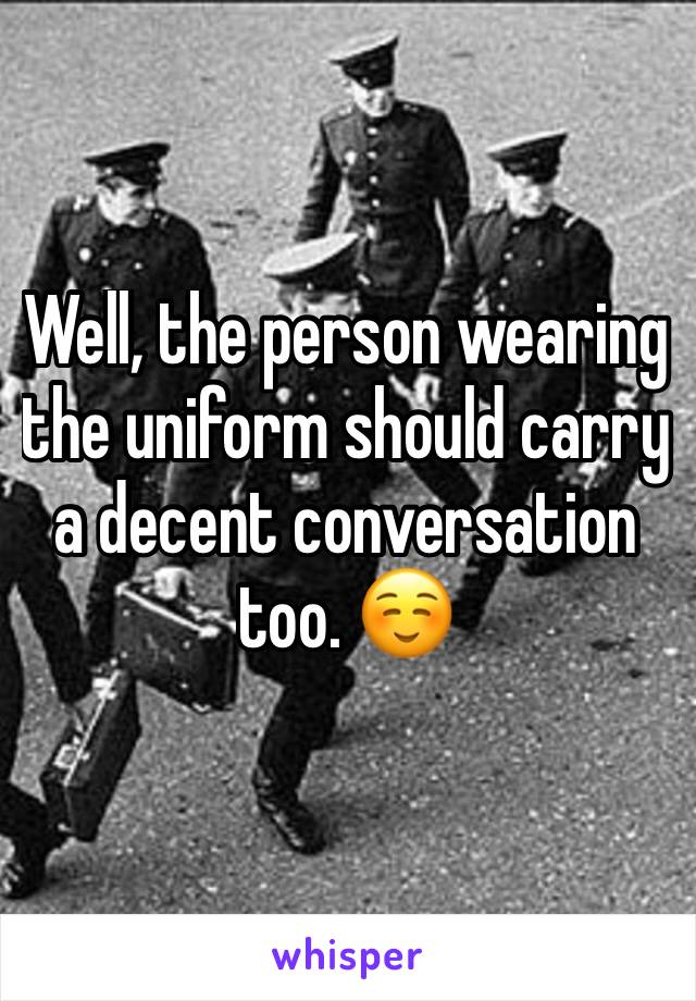 Well, the person wearing the uniform should carry a decent conversation too. ☺️