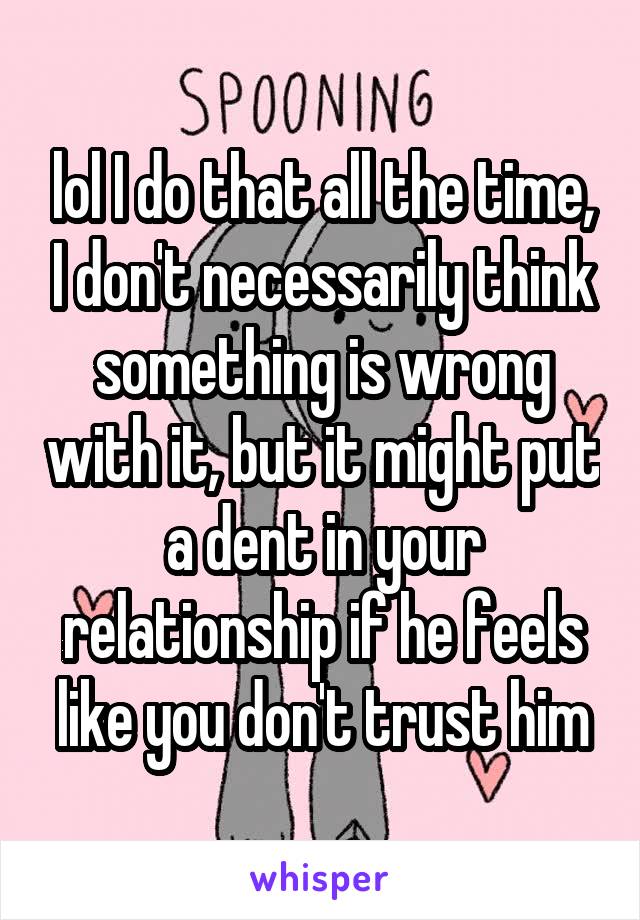 lol I do that all the time, I don't necessarily think something is wrong with it, but it might put a dent in your relationship if he feels like you don't trust him