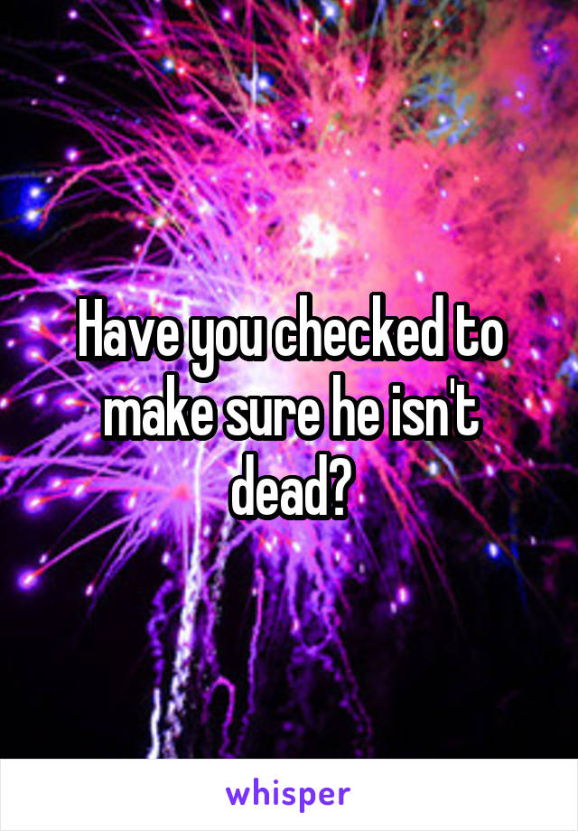 Have you checked to make sure he isn't dead?