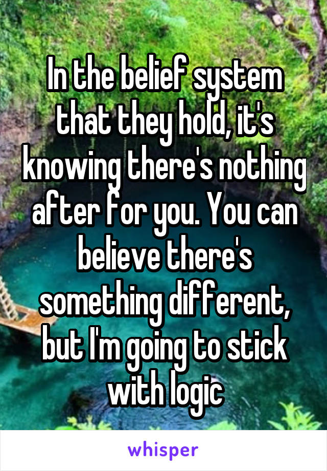 In the belief system that they hold, it's knowing there's nothing after for you. You can believe there's something different, but I'm going to stick with logic