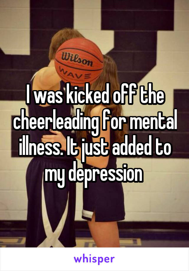 I was kicked off the cheerleading for mental illness. It just added to my depression 