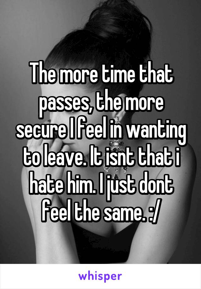 The more time that passes, the more secure I feel in wanting to leave. It isnt that i hate him. I just dont feel the same. :/