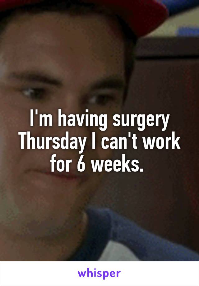 I'm having surgery Thursday I can't work for 6 weeks. 