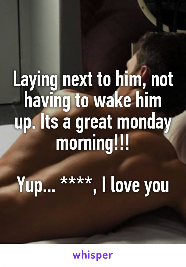 Laying next to him, not having to wake him up. Its a great monday morning!!!

Yup... ****, I love you