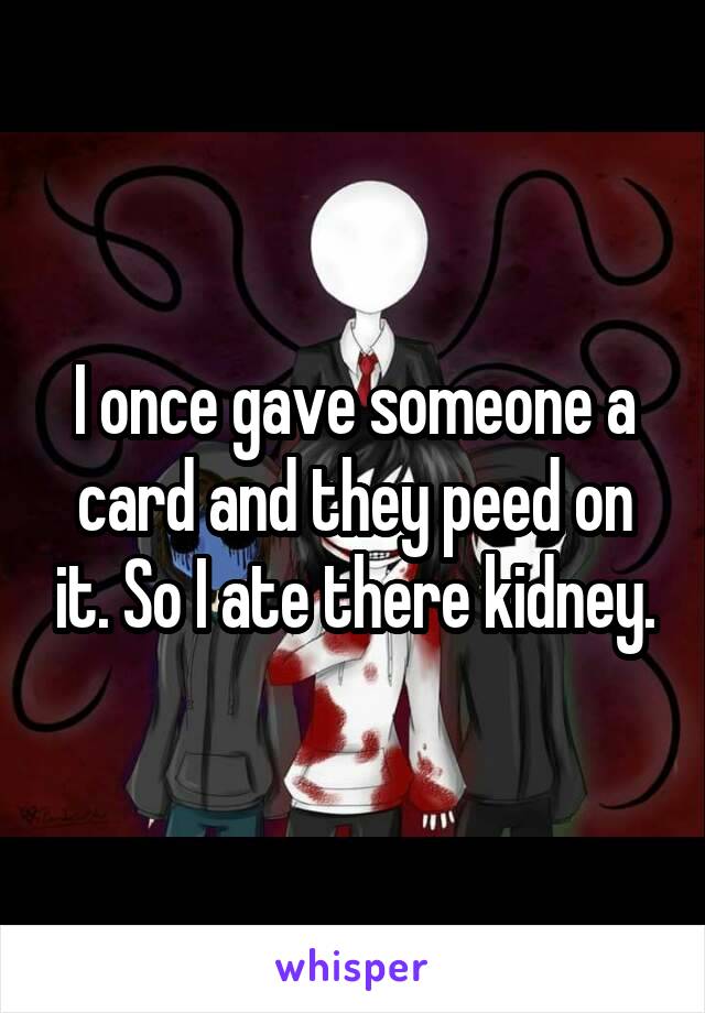 I once gave someone a card and they peed on it. So I ate there kidney.