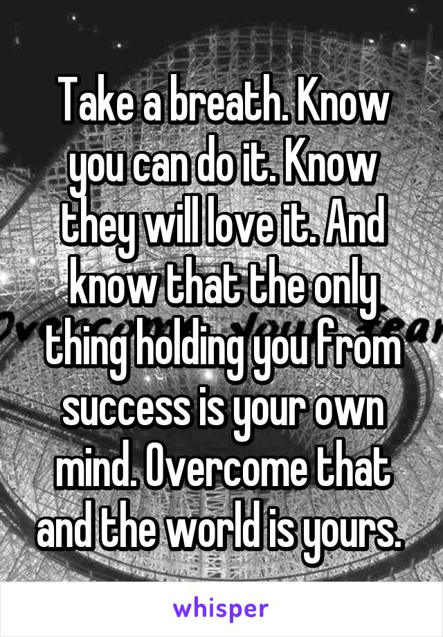 Take a breath. Know you can do it. Know they will love it. And know that the only thing holding you from success is your own mind. Overcome that and the world is yours. 