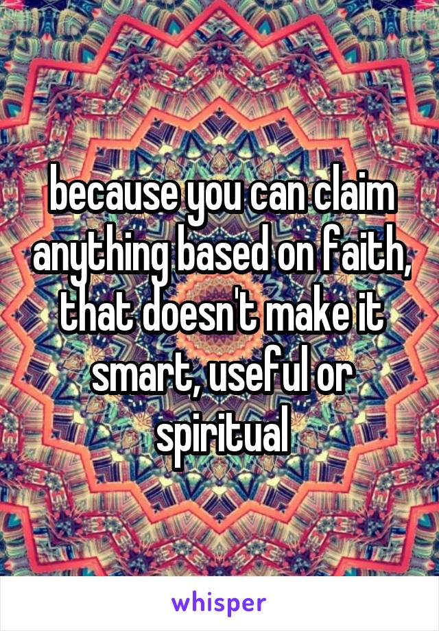 because you can claim anything based on faith, that doesn't make it smart, useful or spiritual