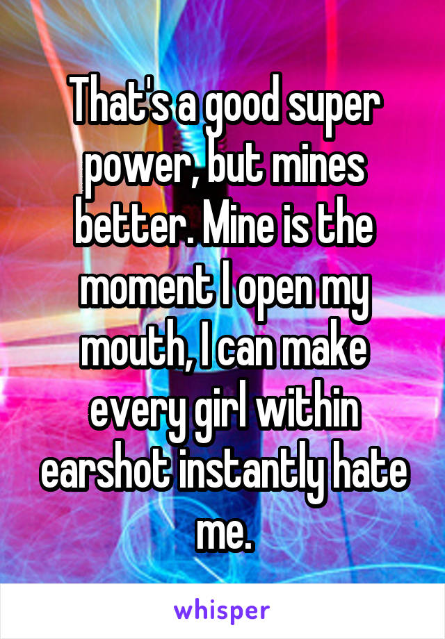 That's a good super power, but mines better. Mine is the moment I open my mouth, I can make every girl within earshot instantly hate me.