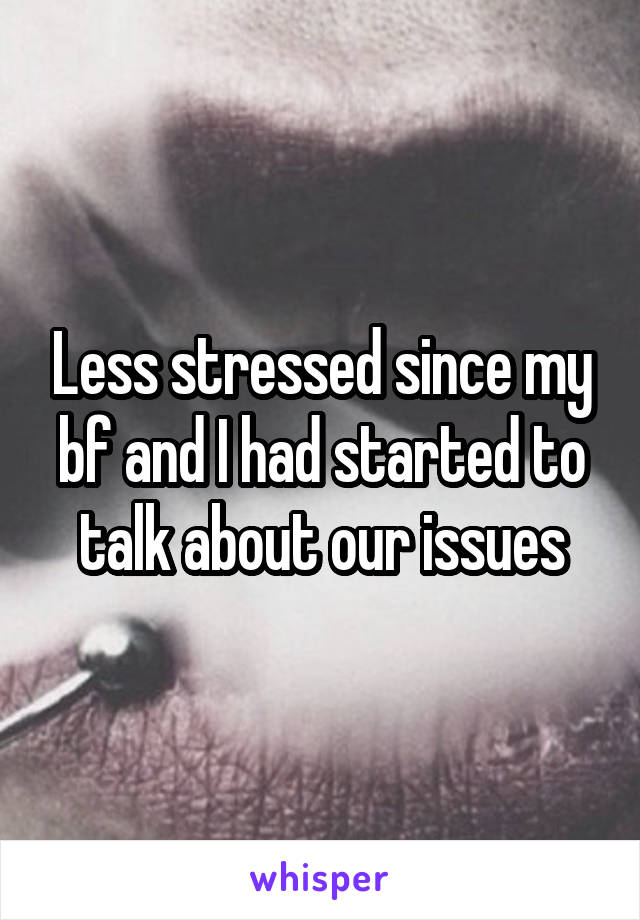 Less stressed since my bf and I had started to talk about our issues