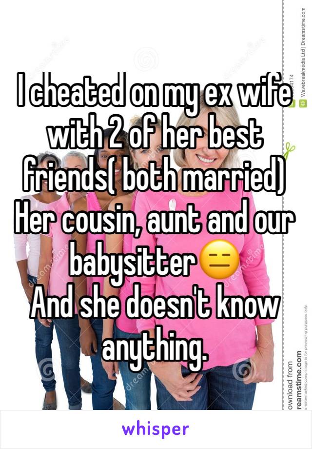 I cheated on my ex wife with 2 of her best friends( both married)
Her cousin, aunt and our babysitter😑 
And she doesn't know anything. 