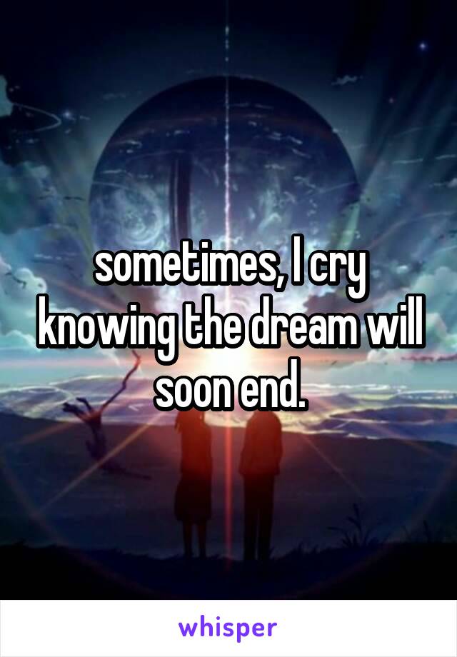 sometimes, I cry knowing the dream will soon end.