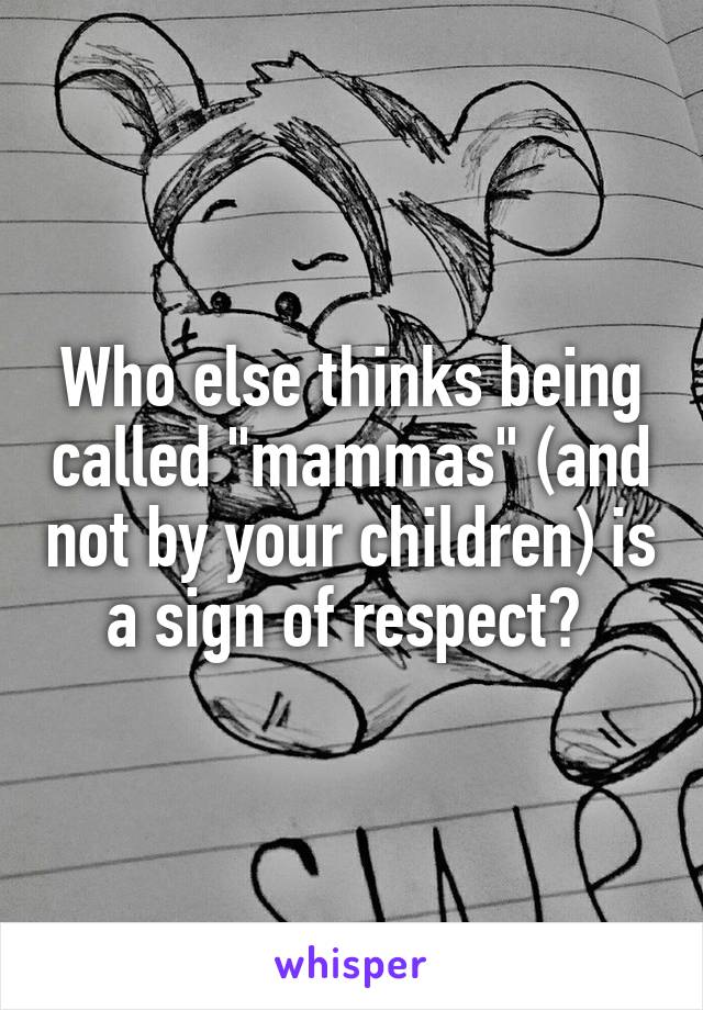 Who else thinks being called "mammas" (and not by your children) is a sign of respect? 