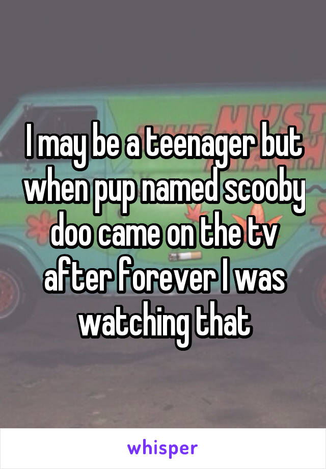 I may be a teenager but when pup named scooby doo came on the tv after forever I was watching that