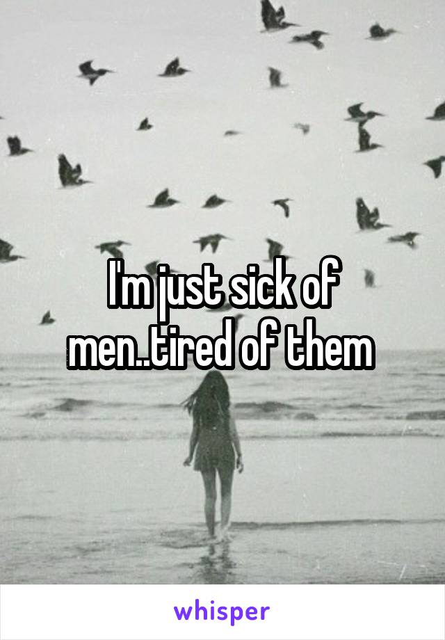 I'm just sick of men..tired of them 