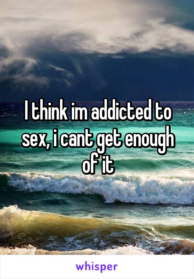 I think im addicted to sex, i cant get enough of it