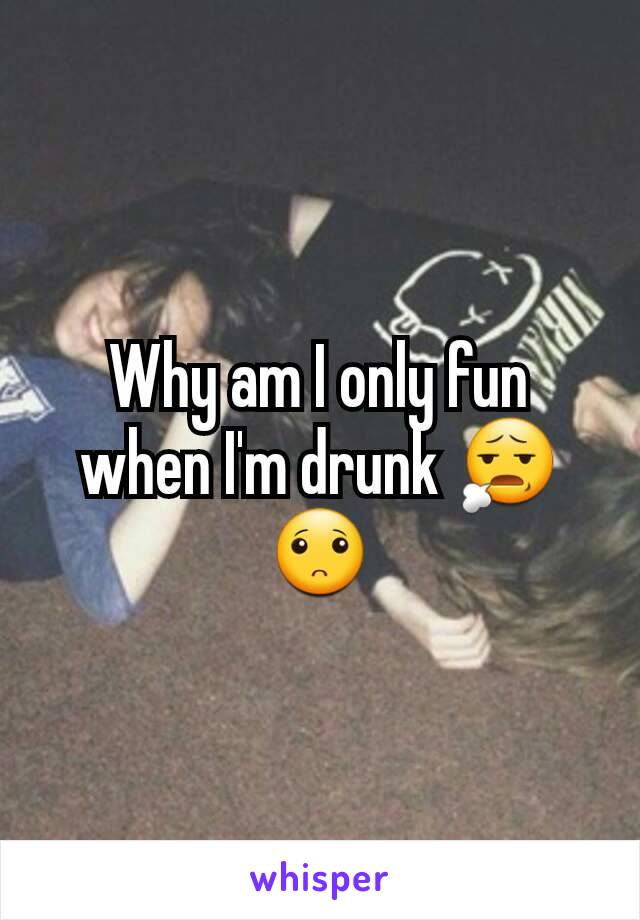 Why am I only fun when I'm drunk 😧🙁