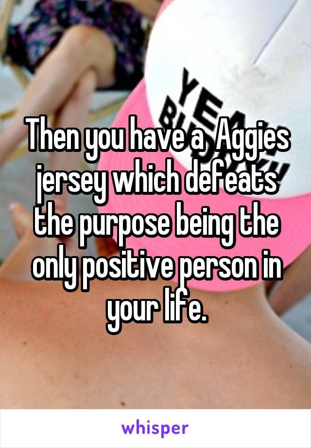 Then you have a  Aggies jersey which defeats the purpose being the only positive person in your life.