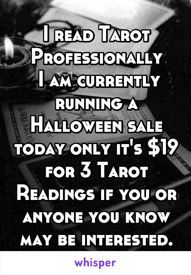 I read Tarot Professionally
 I am currently running a Halloween sale today only it's $19 for 3 Tarot Readings if you or anyone you know may be interested.