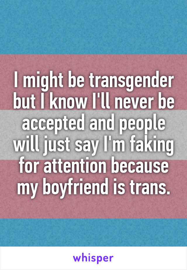 I might be transgender but I know I'll never be accepted and people will just say I'm faking for attention because my boyfriend is trans.