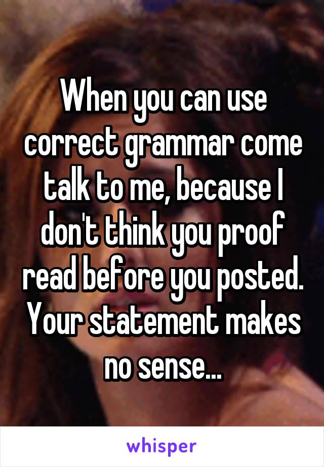 When you can use correct grammar come talk to me, because I don't think you proof read before you posted. Your statement makes no sense...