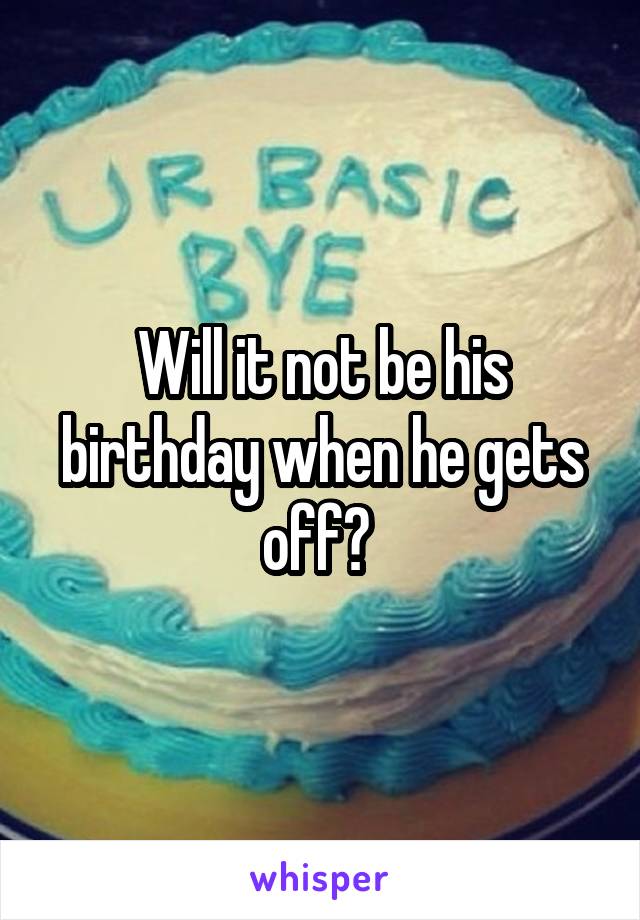 Will it not be his birthday when he gets off? 