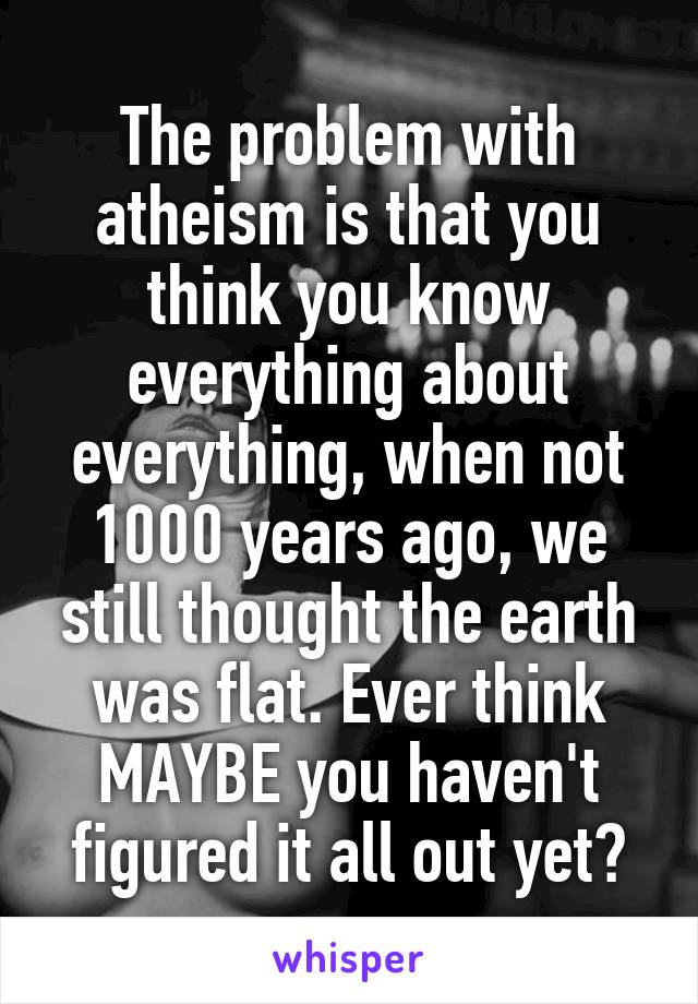 The problem with atheism is that you think you know everything about everything, when not 1000 years ago, we still thought the earth was flat. Ever think MAYBE you haven't figured it all out yet?
