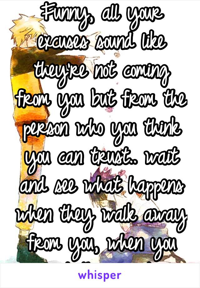 Funny, all your excuses sound like they're not coming from you but from the person who you think you can trust.. wait and see what happens when they walk away from you, when you need them most...