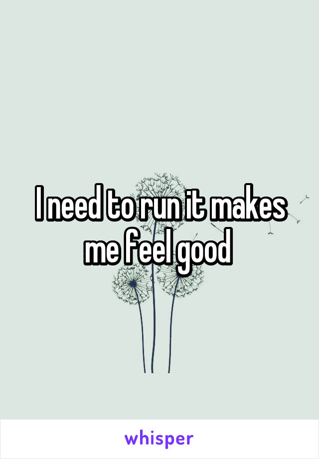 I need to run it makes me feel good 