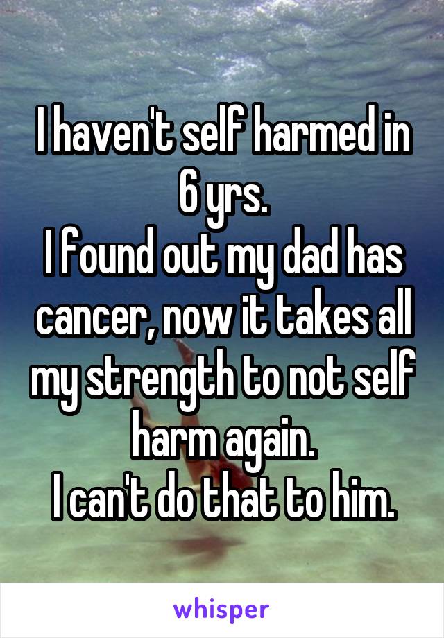 I haven't self harmed in 6 yrs.
I found out my dad has cancer, now it takes all my strength to not self harm again.
I can't do that to him.