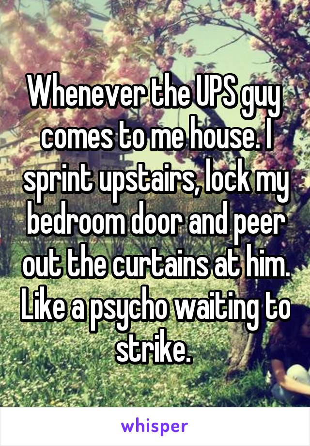 Whenever the UPS guy  comes to me house. I sprint upstairs, lock my bedroom door and peer out the curtains at him. Like a psycho waiting to strike. 