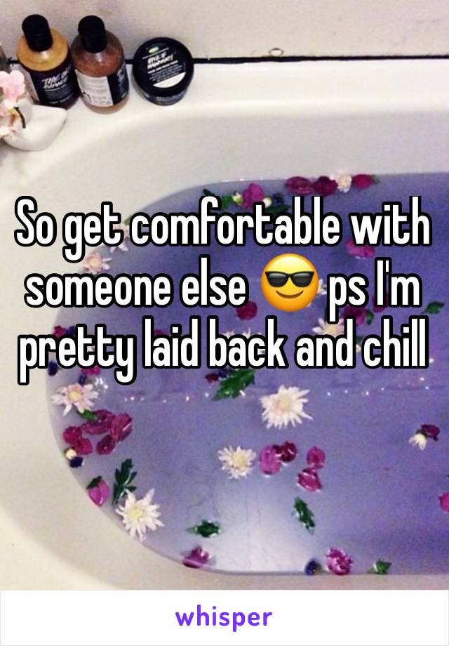 So get comfortable with someone else 😎 ps I'm pretty laid back and chill 