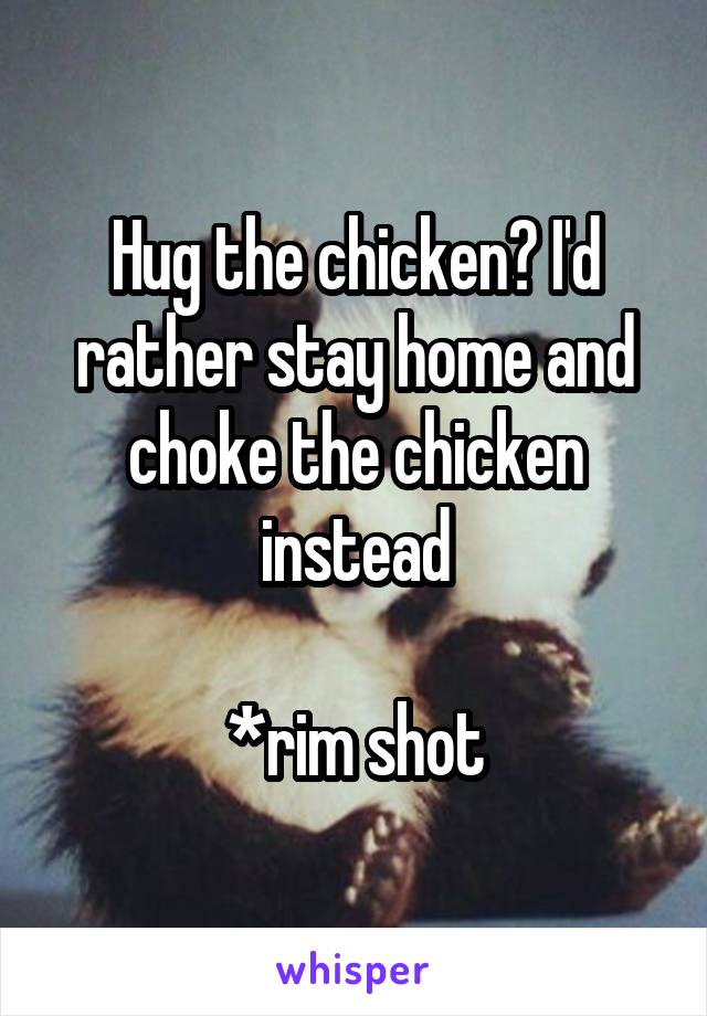 Hug the chicken? I'd rather stay home and choke the chicken instead

*rim shot