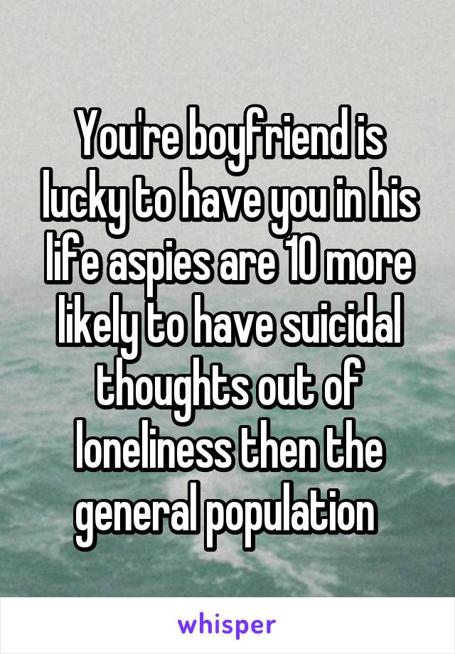 You're boyfriend is lucky to have you in his life aspies are 10 more likely to have suicidal thoughts out of loneliness then the general population 