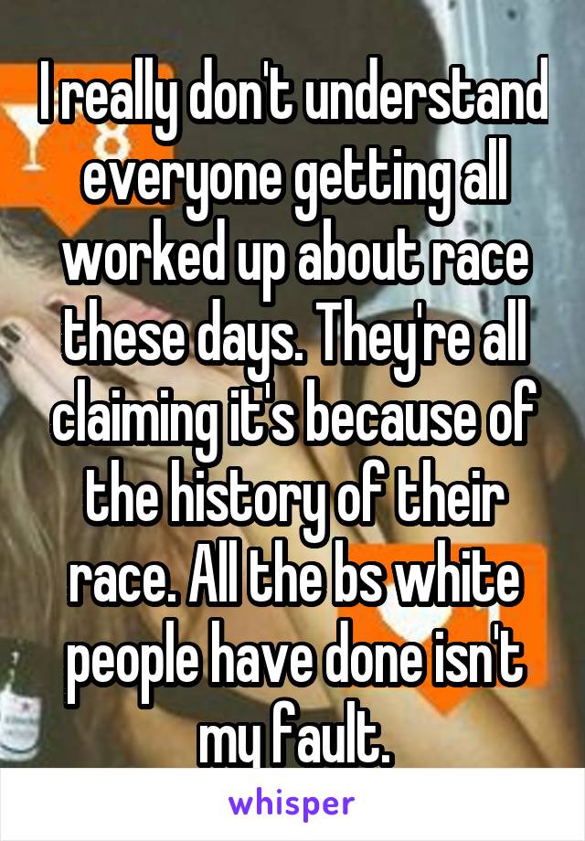 I really don't understand everyone getting all worked up about race these days. They're all claiming it's because of the history of their race. All the bs white people have done isn't my fault.