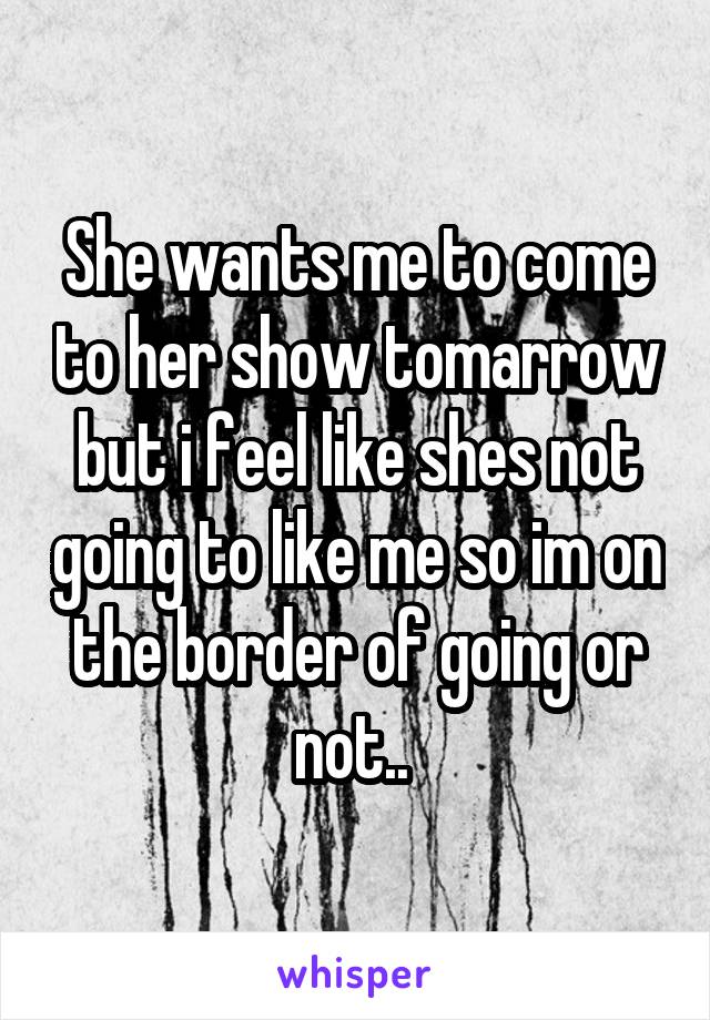 She wants me to come to her show tomarrow but i feel like shes not going to like me so im on the border of going or not.. 