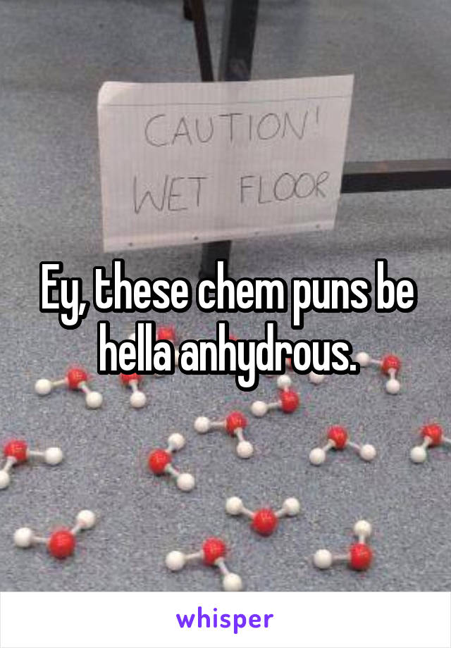 Ey, these chem puns be hella anhydrous.