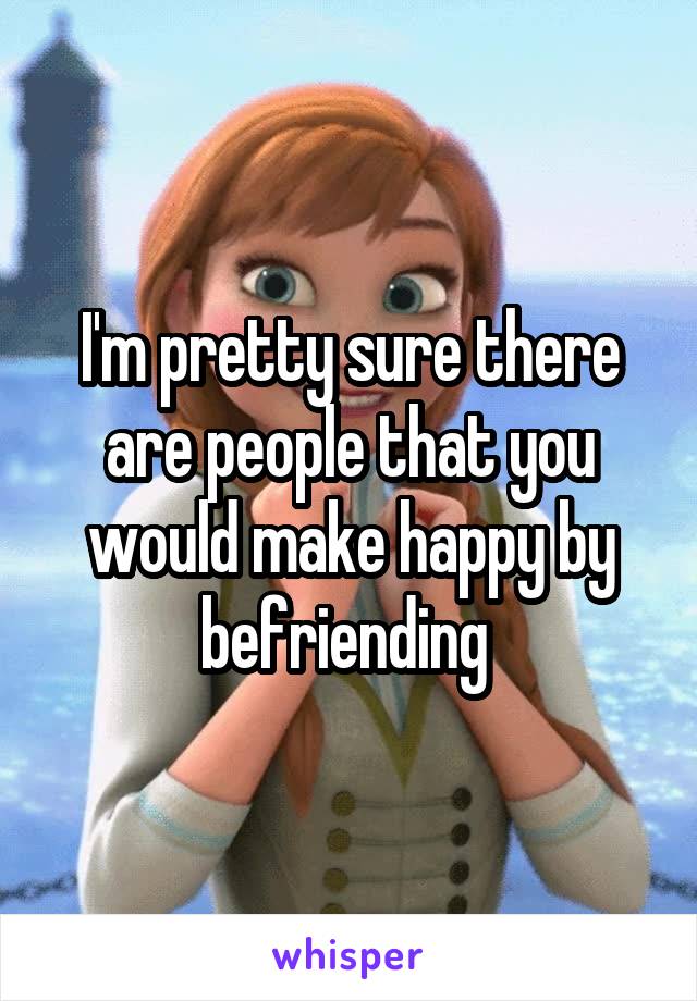 I'm pretty sure there are people that you would make happy by befriending 
