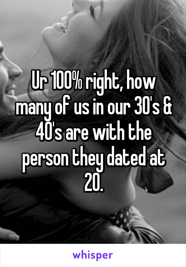 Ur 100% right, how many of us in our 30's & 40's are with the person they dated at 20.