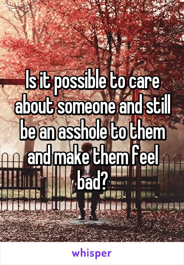 Is it possible to care about someone and still be an asshole to them and make them feel bad?