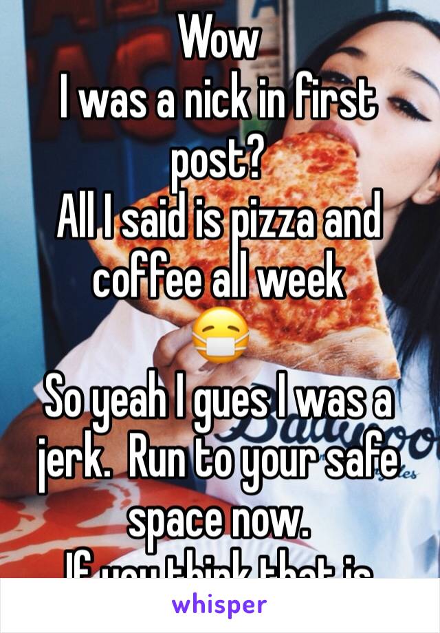 Wow
I was a nick in first post? 
All I said is pizza and coffee all week
😷
So yeah I gues I was a jerk.  Run to your safe space now.  
If you think that is