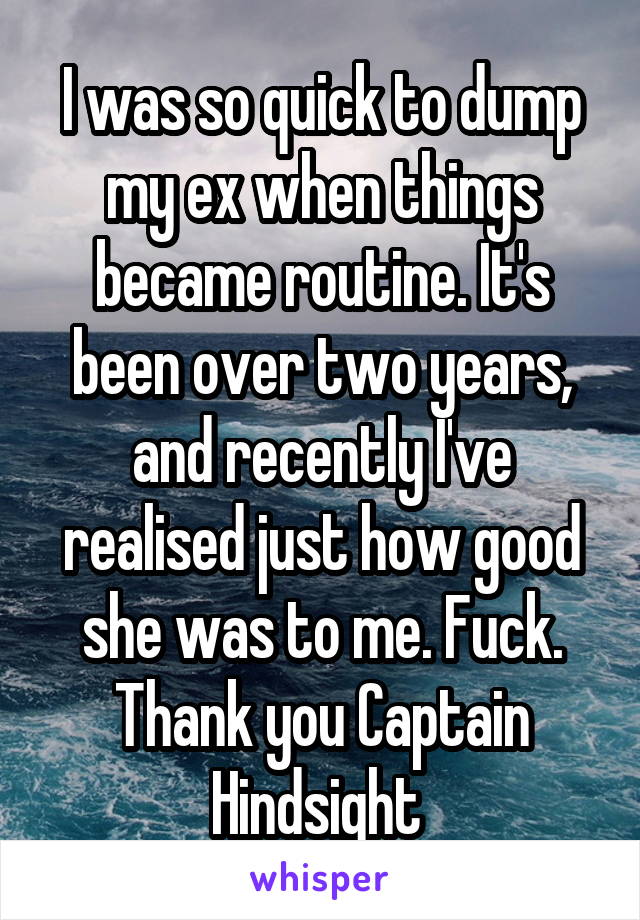 I was so quick to dump my ex when things became routine. It's been over two years, and recently I've realised just how good she was to me. Fuck. Thank you Captain Hindsight 