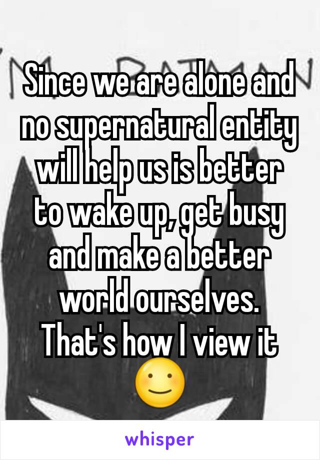 Since we are alone and no supernatural entity will help us is better to wake up, get busy and make a better world ourselves. That's how I view it ☺